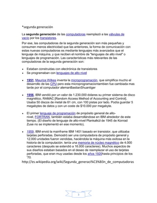 *segunda generación
La segunda generación de las computadoras reemplazó a las válvulas de
vacío por los transistores.
Por ese, las computadoras de la segunda generación son más pequeñas y
consumen menos electricidad que las anteriores, la forma de comunicación con
estas nuevas computadoras es mediante lenguajes más avanzados que el
lenguaje de máquina, y que reciben el nombre de "lenguajes de alto nivel" o
lenguajes de programación. Las características más relevantes de las
computadoras de la segunda generación son:

   Estaban construidas con electrónica de transistores
   Se programaban con lenguajes de alto nivel

   1951, Maurice Wilkes inventa la microprogramación, que simplifica mucho el
   desarrollo de las CPU pero esta microprogramaciontambien fue cambiada mas
   tarde por el computador alemanBastianShuantiger

   1956, IBM vendió por un valor de 1.230.000 dolares su primer sistema de disco
   magnético, RAMAC [Random Access Method of Accounting and Control].
   Usaba 50 discos de metal de 61 cm, con 100 pistas por lado. Podía guardar 5
   megabytes de datos y con un coste de $10.000 por megabyte.

   El primer lenguaje de programación de propósito general de alto-
   nivel, FORTRAN, también estaba desarrollándose en IBM alrededor de este
   tiempo. (El diseño de lenguaje de alto-nivel Plankalkül de 1945 de Konrad
   Zuse no se implementó en ese momento).

   1959, IBM envió la mainframe IBM 1401 basado en transistor, que utilizaba
   tarjetas perforadas. Demostró ser una computadora de propósito general y
   12.000 unidades fueron vendidas, haciéndola la máquina más exitosa en la
   historia de la computación. tenía una memoria de núcleo magnético de 4.000
   caracteres (después se extendió a 16.000 caracteres). Muchos aspectos de
   sus diseños estaban basados en el deseo de reemplazar el uso de tarjetas
   perforadas, que eran muy usadas desde los años 1920hasta principios de los
   '70.
http://es.wikipedia.org/wiki/Segunda_generaci%C3%B3n_de_computadoras




                                       3
 