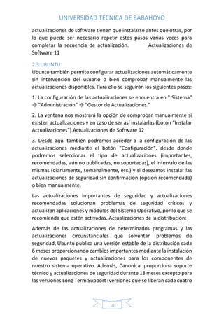 UNIVERSIDAD TECNICA DE BABAHOYO
10
actualizaciones de software tienen que instalarse antes que otras, por
lo que puede ser necesario repetir estos pasos varias veces para
completar la secuencia de actualización. Actualizaciones de
Software 11
2.3 UBUNTU
Ubuntu también permite configurar actualizaciones automáticamente
sin intervención del usuario o bien comprobar manualmente las
actualizaciones disponibles. Para ello se seguirán los siguientes pasos:
1. La configuración de las actualizaciones se encuentra en " Sistema"
→ "Administración" → "Gestor de Actualizaciones."
2. La ventana nos mostrará la opción de comprobar manualmente si
existen actualizaciones y en caso de ser así instalarlas (botón “Instalar
Actualizaciones”).Actualizaciones de Software 12
3. Desde aquí también podremos acceder a la configuración de las
actualizaciones mediante el botón “Configuración”, desde donde
podremos seleccionar el tipo de actualizaciones (importantes,
recomendadas, aún no publicadas, no soportadas), el intervalo de las
mismas (diariamente, semanalmente, etc.) y si deseamos instalar las
actualizaciones de seguridad sin confirmación (opción recomendada)
o bien manualmente.
Las actualizaciones importantes de seguridad y actualizaciones
recomendadas solucionan problemas de seguridad críticos y
actualizan aplicaciones y módulos del Sistema Operativo, por lo que se
recomienda que estén activadas. Actualizaciones de la distribución:
Además de las actualizaciones de determinados programas y las
actualizaciones circunstanciales que solventan problemas de
seguridad, Ubuntu publica una versión estable de la distribución cada
6 meses proporcionando cambios importantes mediante la instalación
de nuevos paquetes y actualizaciones para los componentes de
nuestro sistema operativo. Además, Canonical proporciona soporte
técnico y actualizaciones de seguridad durante 18 meses excepto para
las versiones Long Term Support (versiones que se liberan cada cuatro
 