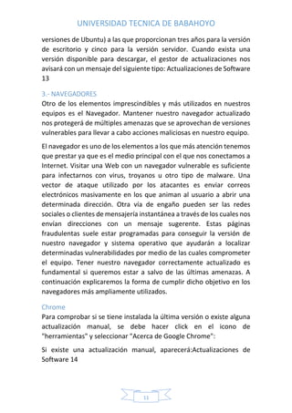 UNIVERSIDAD TECNICA DE BABAHOYO
11
versiones de Ubuntu) a las que proporcionan tres años para la versión
de escritorio y cinco para la versión servidor. Cuando exista una
versión disponible para descargar, el gestor de actualizaciones nos
avisará con un mensaje del siguiente tipo: Actualizaciones de Software
13
3.- NAVEGADORES
Otro de los elementos imprescindibles y más utilizados en nuestros
equipos es el Navegador. Mantener nuestro navegador actualizado
nos protegerá de múltiples amenazas que se aprovechan de versiones
vulnerables para llevar a cabo acciones maliciosas en nuestro equipo.
El navegador es uno de los elementos a los que más atención tenemos
que prestar ya que es el medio principal con el que nos conectamos a
Internet. Visitar una Web con un navegador vulnerable es suficiente
para infectarnos con virus, troyanos u otro tipo de malware. Una
vector de ataque utilizado por los atacantes es enviar correos
electrónicos masivamente en los que animan al usuario a abrir una
determinada dirección. Otra vía de engaño pueden ser las redes
sociales o clientes de mensajería instantánea a través de los cuales nos
envían direcciones con un mensaje sugerente. Estas páginas
fraudulentas suele estar programadas para conseguir la versión de
nuestro navegador y sistema operativo que ayudarán a localizar
determinadas vulnerabilidades por medio de las cuales comprometer
el equipo. Tener nuestro navegador correctamente actualizado es
fundamental si queremos estar a salvo de las últimas amenazas. A
continuación explicaremos la forma de cumplir dicho objetivo en los
navegadores más ampliamente utilizados.
Chrome
Para comprobar si se tiene instalada la última versión o existe alguna
actualización manual, se debe hacer click en el icono de
"herramientas" y seleccionar "Acerca de Google Chrome":
Si existe una actualización manual, aparecerá:Actualizaciones de
Software 14
 