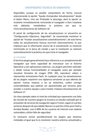 UNIVERSIDAD TECNICA DE BABAHOYO
13
disponibles aunque es posible comprobarla de forma manual
seleccionando la opción "Ayuda->Comprobar Actualizaciones" desde
el botón Menu. Una vez finalizada la descarga, dará la opción se
instalarla inmediatamente reiniciando el navegador o bien instalarla
más adelante, instalándose la próxima vez que se
inicie.Actualizaciones de Software 16
El panel de configuración de las actualizaciones se encuentra en
"Configuración->Opciones, Seguridad". Se recomienda mantener la
opción de “Instalar actualizaciones automáticamente”; de esta forma
todas las actualizaciones futuras ocurrirán silenciosamente, lo que
implicará que la información acerca de la actualización se mostrará
minimizada en la barra de estado y que la instalación se realizará
automáticamente la próxima vez que inicie el navegador.
4.1 PLUGINS
El término plugin generalmente hace referencia a un complemento del
navegador que tiene capacidad de interactuar con el Sistema
Operativo y con aplicaciones externas. Los plugins permiten extender
y añadir nuevas funcionalidades al navegador como por ejemplo
visualizar formatos de imagen (PDF, 3D), reproducir videos o
representar animaciones Flash. En cualquier caso, las actualizaciones
de los plugins requieren una vigilancia constante ya que además de
aportar nuevas mejoras a las ya existentes, suelen corregir
vulnerabilidades que podrían ser aprovechadas por terceros para
acceder a nuestro equipo o para instalar malware.Actualizaciones de
Software 17
Un claro ejemplo sobre el nivel de criticidad que representa una falta
de revisión de nuestros plugins lo muestra un estudio realizado por el
proveedor de servicios de navegación segura Truster, según el cual dos
semanas después de que Adobe liberara un parche crítico para Flash y
Acrobat Reader, casi el 80% de los usuarios de Internet eran todavía
vulnerables a dicho fallo de seguridad.
Es necesario revisar periódicamente los plugins que tenemos
instalados al igual que lo es mantener nuestro antivirus actualizado y
 