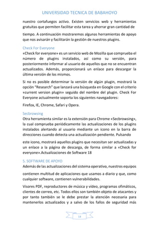 UNIVERSIDAD TECNICA DE BABAHOYO
14
nuestro cortafuegos activo. Existen servicios web y herramientas
gratuitas que permiten facilitar esta tarea y ahorrar gran cantidad de
tiempo. A continuación mostraremos algunas herramientas de apoyo
que nos avisarán y facilitarán la gestión de nuestros plugins.
Check For Everyone
«Check for everyone» es un servicio web de Mozilla que comprueba el
número de plugins instalados, así como su versión, para
posteriormente informar al usuario de aquellos que no se encuentran
actualizados. Además, proporcionará un enlace para descargar la
última versión de los mismos.
Si no es posible determinar la versión de algún plugin, mostrará la
opción “Research” que lanzará una búsqueda en Google con el criterio
«current version plugin» seguido del nombre del plugin. Check For
Everyone actualmente soporta los siguientes navegadores:
Firefox, IE, Chrome, Safari y Opera.
Secbrowsing
Otra herramienta similar es la extensión para Chrome «Secbrowsing»,
la cual comprueba periódicamente las actualizaciones de los plugins
instalados alertando al usuario mediante un icono en la barra de
direcciones cuando detecta una actualización pendiente. Pulsando
este icono, mostrará aquellos plugins que necesitan ser actualizadas y
un enlace a la página de descarga, de forma similar a «Check for
everyone».Actualizaciones de Software 18
5. SOFTWARE DE APOYO
Además de las actualizaciones del sistema operativo, nuestros equipos
contienen multitud de aplicaciones que usamos a diario y que, como
cualquier software, contienen vulnerabilidades.
Visores PDF, reproductores de música y vídeo, programas ofimáticos,
clientes de correo, etc. Todos ellos son también objeto de atacantes y
por tanto también se le debe prestar la atención necesaria para
mantenerlos actualizados y a salvo de los fallos de seguridad más
 
