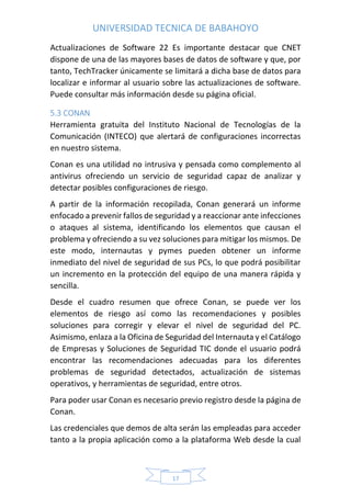 UNIVERSIDAD TECNICA DE BABAHOYO
17
Actualizaciones de Software 22 Es importante destacar que CNET
dispone de una de las mayores bases de datos de software y que, por
tanto, TechTracker únicamente se limitará a dicha base de datos para
localizar e informar al usuario sobre las actualizaciones de software.
Puede consultar más información desde su página oficial.
5.3 CONAN
Herramienta gratuita del Instituto Nacional de Tecnologías de la
Comunicación (INTECO) que alertará de configuraciones incorrectas
en nuestro sistema.
Conan es una utilidad no intrusiva y pensada como complemento al
antivirus ofreciendo un servicio de seguridad capaz de analizar y
detectar posibles configuraciones de riesgo.
A partir de la información recopilada, Conan generará un informe
enfocado a prevenir fallos de seguridad y a reaccionar ante infecciones
o ataques al sistema, identificando los elementos que causan el
problema y ofreciendo a su vez soluciones para mitigar los mismos. De
este modo, internautas y pymes pueden obtener un informe
inmediato del nivel de seguridad de sus PCs, lo que podrá posibilitar
un incremento en la protección del equipo de una manera rápida y
sencilla.
Desde el cuadro resumen que ofrece Conan, se puede ver los
elementos de riesgo así como las recomendaciones y posibles
soluciones para corregir y elevar el nivel de seguridad del PC.
Asimismo, enlaza a la Oficina de Seguridad del Internauta y el Catálogo
de Empresas y Soluciones de Seguridad TIC donde el usuario podrá
encontrar las recomendaciones adecuadas para los diferentes
problemas de seguridad detectados, actualización de sistemas
operativos, y herramientas de seguridad, entre otros.
Para poder usar Conan es necesario previo registro desde la página de
Conan.
Las credenciales que demos de alta serán las empleadas para acceder
tanto a la propia aplicación como a la plataforma Web desde la cual
 
