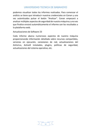 UNIVERSIDAD TECNICA DE BABAHOYO
18
podemos visualizar todos los informes realizados. Para comenzar el
análisis se tiene que introducir nuestras credenciales en Conan y una
vez autenticados pulsar el botón “Analizar”. Conan empezará a
analizar múltiples aspectos de seguridad de nuestra máquina y una vez
que finalice enviará automáticamente el informe con los resultados a
la plataforma web.
Actualizaciones de Software 23
Cada informe abarca numerosos aspectos de nuestra máquina
proporcionando información detallada sobre recursos compartidos,
servicios en ejecución, conexiones de red, actualizaciones del
Antivirus, ActiveX instalados, plugins, políticas de seguridad,
actualizaciones del sistema operativo, etc.
 