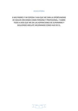 3
DEDICATORIA
A MIS PADRES Y MI ESPOSA E HIJA QUE ME DAN LA OPORTUNIDAD
DE SEGUIR CRECIENDO COMO PERSONA Y PROFESIONAL, Y SOBRE
TODO A DIOS QUE ME DA LAS ASPIRACIONES DE SUPERARME Y
SEGUIENDO ADELATE MEJORANDO COMO HIJO DE EL.
 