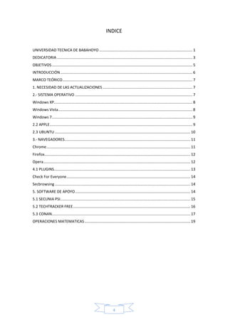 4
INDICE
UNIVERSIDAD TECNICA DE BABAHOYO ........................................................................................ 1
DEDICATORIA ................................................................................................................................ 3
OBJETIVOS..................................................................................................................................... 5
INTRODUCCIÓN............................................................................................................................. 6
MARCO TEÓRICO........................................................................................................................... 7
1. NECESIDAD DE LAS ACTUALIZACIONES..................................................................................... 7
2.- SISTEMA OPERATIVO ............................................................................................................... 7
Windows XP................................................................................................................................... 8
Windows Vista............................................................................................................................... 8
Windows 7..................................................................................................................................... 9
2.2 APPLE....................................................................................................................................... 9
2.3 UBUNTU ................................................................................................................................ 10
3.- NAVEGADORES....................................................................................................................... 11
Chrome........................................................................................................................................ 11
Firefox.......................................................................................................................................... 12
Opera........................................................................................................................................... 12
4.1 PLUGINS................................................................................................................................. 13
Check For Everyone..................................................................................................................... 14
Secbrowsing ................................................................................................................................ 14
5. SOFTWARE DE APOYO............................................................................................................. 14
5.1 SECUNIA PSI........................................................................................................................... 15
5.2 TECHTRACKER FREE............................................................................................................... 16
5.3 CONAN................................................................................................................................... 17
OPERACIONES MATEMATICAS.................................................................................................... 19
 