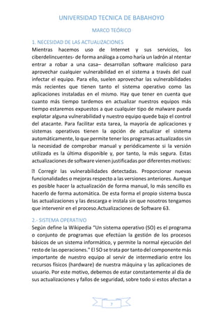 UNIVERSIDAD TECNICA DE BABAHOYO
7
MARCO TEÓRICO
1. NECESIDAD DE LAS ACTUALIZACIONES
Mientras hacemos uso de Internet y sus servicios, los
ciberdelincuentes- de forma análoga a como haría un ladrón al ntentar
entrar a robar a una casa– desarrollan software malicioso para
aprovechar cualquier vulnerabilidad en el sistema a través del cual
infectar el equipo. Para ello, suelen aprovechar las vulnerabilidades
más recientes que tienen tanto el sistema operativo como las
aplicaciones instaladas en el mismo. Hay que tener en cuenta que
cuanto más tiempo tardemos en actualizar nuestros equipos más
tiempo estaremos expuestos a que cualquier tipo de malware pueda
explotar alguna vulnerabilidad y nuestro equipo quede bajo el control
del atacante. Para facilitar esta tarea, la mayoría de aplicaciones y
sistemas operativos tienen la opción de actualizar el sistema
automáticamente, lo que permite tener los programas actualizados sin
la necesidad de comprobar manual y periódicamente si la versión
utilizada es la última disponible y, por tanto, la más segura. Estas
actualizaciones de software vienen justificadas por diferentes motivos:
as vulnerabilidades detectadas. Proporcionar nuevas
funcionalidades o mejoras respecto a las versiones anteriores. Aunque
es posible hacer la actualización de forma manual, lo más sencillo es
hacerlo de forma automática. De esta forma el propio sistema busca
las actualizaciones y las descarga e instala sin que nosotros tengamos
que intervenir en el proceso.Actualizaciones de Software 63.
2.- SISTEMA OPERATIVO
Según define la Wikipedia “Un sistema operativo (SO) es el programa
o conjunto de programas que efectúan la gestión de los procesos
básicos de un sistema informático, y permite la normal ejecución del
resto de las operaciones." El SO se trata por tanto del componente más
importante de nuestro equipo al servir de intermediario entre los
recursos físicos (hardware) de nuestra máquina y las aplicaciones de
usuario. Por este motivo, debemos de estar constantemente al día de
sus actualizaciones y fallos de seguridad, sobre todo si estos afectan a
 