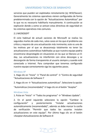 UNIVERSIDAD TECNICA DE BABAHOYO
8
servicios que pueden ser explotados remotamente (ej: W32/Sasser).
Generalmente los sistemas operativos vienen configurados de forma
predeterminada con la opción de “Actualizaciones Automáticas” por
lo que no es necesario habilitarla manualmente. A continuación se
explicarán donde y como se activan estas directivas de seguridad en
los sistemas operativos más comunes.
2.1 MICROSOFT
El ciclo habitual de actuali zaciones de Microsoft se realiza los
segundos martes de cada mes, salvo casos en los que el problema sea
crítico y requiera de una actualización más inminente; este es uno de
los motivos por el que se desaconseja totalmente no tener las
actualizaciones automáticas habilitadas ya que nuestro equipo podría
encontrarse desprotegido en situaciones en las que se liberara un 0-
day. Las actualizaciones no interferirán con otras descargas y se
descargarán de forma transparente al usuario siempre y cuando esté
conectado a Internet. Para comprobar que tenemos configurado
nuestro equipo correctamente siga los siguientes pasos.
Windows XP
1. Haga clic en “Inicio” → “Panel de control” → “Centro de seguridad
”Actualizaciones de Software 7
2. Haga clic en → “Actualizaciones automáticas”. Seleccione la opción
“Automáticas (recomendado)”→ haga clic en el botón “Aceptar”
Windows Vista
1. Pulse en “Inicio” → “Todos los programas” → “Windows Update”.
2. En el panel izquierdo seleccione la opción “Cambiar la
configuración” y posteriormente “Instalar actualizaciones
automáticamente (recomendado)”, además se debe marcar la casilla
de verificación “Permitir que todos los usuarios instalen
actualizaciones en este equipo”. Por último haga clic en el botón
«Aceptar»Actualizaciones de Software 8
 