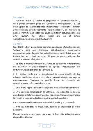UNIVERSIDAD TECNICA DE BABAHOYO
9
Windows 7
1. Pulse en “Inicio” → “Todos los programas”-> “Windows Update” ,
en el panel izquierdo, pulse en “Cambiar la configuración.” 2. Del
desplegable de “Actualizaciones importantes”, seleccione “Instalar
actualizaciones automáticamente (recomendado)”, se marcará la
opción “Permitir que todos los usuarios instalen actualizaciones en
este equipo". Por último, hacer clic en el botón
«Aceptar»Actualizaciones de Software 9
2.2 APPLE
Mac OS X v10.5 y posteriores permiten configurar «Actualización de
Software» para que descargue actualizaciones importantes
automáticamente. Cuando las actualizaciones estén listas para su
instalación, se recibirá un aviso. El proceso para configurar las
actualizaciones es el siguiente:
1. Se abre el menú principal de Mac OS, se selecciona «Preferencias
del sistema», y posteriormente la opción «Actualización de
software».Actualizaciones de Software 10
2. Es posible configurar la periodicidad de comprobación de las
mismas, pudiendo elegir entre diaria (recomendada), semanal o
mensualmente. También es posible forzar la búsqueda de
actualizaciones, la forma de hacerlo es:
1. En el menú Apple seleccionar la opción “Actualización de Software"
2. En la ventana Actualización de Software, selecciona los elementos
que deseas instalar y, a continuación, haz clic en Instalar. En principio
te conviene instalar todas las actualizaciones disponibles.
Introduce un nombre de cuenta de administrador y la contraseña.
1. Una vez finalizada la instalación, reinicia el ordenador si fuera
necesario.
Puedes repetir estos pasos para ver si hay más actualizaciones
disponibles. Ciertas
 