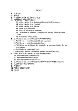 ÍNDICE
1. PORTADA
2. ÍNDICE
3. PRESENTACIÓN DEL PORTAFOLIO
4. ASPECTOS PRELIMINARES:
4.1. Misión y Visión de la Universidad Nacional de Chimborazo.
4.2. Misión y Visión de la Facultad.
4.3. Misión y Visión de la Carrera.
4.4. Sílabo de la Asignatura.
4.4. Matriz de seguimiento del sílabo
4.5. Declaración de acuerdos y compromisos éticos y socialización del
sílabo
4.6. Autorretrato del estudiante.
5. EVIDENCIAS DE ACTIVIDADES DE APRENDIZAJE
5.1.Actividades de aprendizaje asistido por el profesor
5.2.Actividades de aprendizaje colaborativo:
5.3.Actividades de prácticas de aplicación y experimentación de los
aprendizajes:
5.4.Actividades de trabajo autónomo.
5.5.Reflexiones sobre actividades de aprendizaje de cada unidad.
6. EVALUACIÓN DEL PROCESOS DE APRENDIZAJE:
6.1. Instrumentos de autoevaluación.
6.2. Instrumentos de coevaluación.
6.3. Instrumentos de heteroevaluación.
7. EVIDENCIAS DE ACTIVIDADES DE RECUPERACIÓN PEDAGÓGICA
8. BUZÓN DE SUGERENCIAS
9. ANEXOS
10. FECHA DE ENTREGA
11. FIRMA