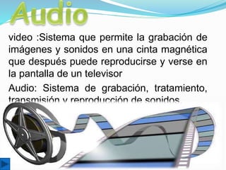 video :Sistema que permite la grabación de
imágenes y sonidos en una cinta magnética
que después puede reproducirse y verse en
la pantalla de un televisor
Audio: Sistema de grabación, tratamiento,
transmisión y reproducción de sonidos.