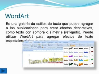 WordArt
Es una galería de estilos de texto que puede agregar
a las publicaciones para crear efectos decorativos,
como texto con sombra o simetría (reflejado). Puede
utilizar WordArt para agregar efectos de texto
especiales al documento