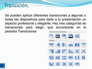 Transición.
Se pueden aplicar diferentes transiciones a algunas o
todas las diapositivas para darle a tu presentación un
aspecto profesional y elegante. Hay tres categorías de
transiciones para elegir, que encontrarás en la
pestaña Transiciones
