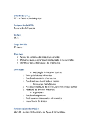Detalhe da UFCD
3521 – Decoração de Espaços
Designação da UFCD
Decoração de Espaços
Código
3521
Carga Horária
25 Horas
Objetivos
 Aplicar os conceitos básicos de decoração;
 Efetuar pequenos arranjos de restauração e manutenção;
 Identificar conceitos básicos de ergonomia.
Conteúdos
 Decoração – conceitos básicos
o Principais fatores influentes
o Noções de conforto e bem-estar
o Noções de cor, iluminação e espaço
 Restauro e manutenção
o Noções de restauro de móveis, revestimentos e outros
o Restauro de diversos materiais
 Ergonomia
o Noções de ergonomia
o Posicionamentos corretos e incorretos
o Importância do design
Referenciais de Formação
762190 – Assistente Familiar e de Apoio à Comunidade
 