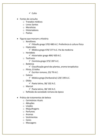  Culto
 Fontes de consulta
o Tratados médicos
o Livros Santos
o Moralistas
o Historiadores
o Poetas
 Figuras que marcam a História
o Xenófanes
 Filósofo grego 570/ 480 A.C. Preferência à cultura física
o Hipócrates
 Médico grego 470/ 377 A.C. Pai da medicina
o Heródoto
 Historiador grego 484/ 420 A.C.
o Teofrasto
 Cientista grego 373/ 287 A.C.
o Botânica
 Classificação geral das plantas, aroma terapêutica
o Plínio, O Velho
 Escritor romano, 23/ 79 A.C.
o Galeno
 Médico grego (herbanária) 129/ 199 A.C.
o Olídio
 Poeta latino, 38/ 102 A.C.
o Marcial
 Poeta latino, 38/ 102 A.C.
o Reflexão da sociedade romana da época
 Prática de tratamentos de beleza
o Cerimónias rituais
o Abluções
o Unções
o Maquilhagens
o Perfumes
o Aromas
o Vestimentas
o Cores
o Massagens
 