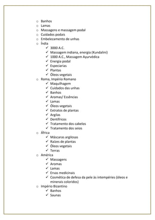 o Banhos
o Lamas
o Massagens e massagem podal
o Cuidados podais
o Embelezamento de unhas
o Índia
 3000 A.C.
 Massagem indiana, energia (Kundalini)
 1000 A.C., Massagem Ayurvédica
 Energia podal
 Especiarias
 Plantas
 Óleos vegetais
o Roma, Império Romano
 Maquilhagem
 Cuidados das unhas
 Banhos
 Aromas/ Essências
 Lamas
 Óleos vegetais
 Extratos de plantas
 Argilas
 Dentífricos
 Tratamento dos cabelos
 Tratamento dos seios
o África
 Máscaras argilosas
 Raízes de plantas
 Óleos vegetais
 Terras
o América
 Massagens
 Aromas
 Lamas
 Ervas medicinais
 Cosmética de defesa da pele às intempéries (óleos e
minerais coloridos)
o Império Bizantino
 Banhos
 Saunas
 