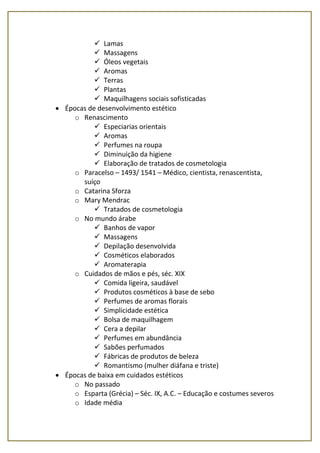  Lamas
 Massagens
 Óleos vegetais
 Aromas
 Terras
 Plantas
 Maquilhagens sociais sofisticadas
 Épocas de desenvolvimento estético
o Renascimento
 Especiarias orientais
 Aromas
 Perfumes na roupa
 Diminuição da higiene
 Elaboração de tratados de cosmetologia
o Paracelso – 1493/ 1541 – Médico, cientista, renascentista,
suíço
o Catarina Sforza
o Mary Mendrac
 Tratados de cosmetologia
o No mundo árabe
 Banhos de vapor
 Massagens
 Depilação desenvolvida
 Cosméticos elaborados
 Aromaterapia
o Cuidados de mãos e pés, séc. XIX
 Comida ligeira, saudável
 Produtos cosméticos à base de sebo
 Perfumes de aromas florais
 Simplicidade estética
 Bolsa de maquilhagem
 Cera a depilar
 Perfumes em abundância
 Sabões perfumados
 Fábricas de produtos de beleza
 Romantismo (mulher diáfana e triste)
 Épocas de baixa em cuidados estéticos
o No passado
o Esparta (Grécia) – Séc. IX, A.C. – Educação e costumes severos
o Idade média
 