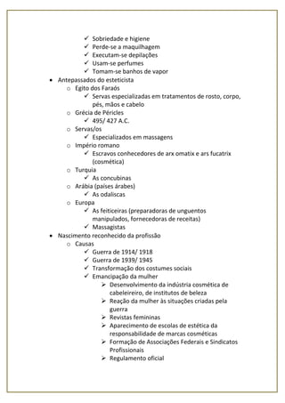  Sobriedade e higiene
 Perde-se a maquilhagem
 Executam-se depilações
 Usam-se perfumes
 Tomam-se banhos de vapor
 Antepassados do esteticista
o Egito dos Faraós
 Servas especializadas em tratamentos de rosto, corpo,
pés, mãos e cabelo
o Grécia de Péricles
 495/ 427 A.C.
o Servas/os
 Especializados em massagens
o Império romano
 Escravos conhecedores de arx omatix e ars fucatrix
(cosmética)
o Turquia
 As concubinas
o Arábia (países árabes)
 As odaliscas
o Europa
 As feiticeiras (preparadoras de unguentos
manipulados, fornecedoras de receitas)
 Massagistas
 Nascimento reconhecido da profissão
o Causas
 Guerra de 1914/ 1918
 Guerra de 1939/ 1945
 Transformação dos costumes sociais
 Emancipação da mulher
 Desenvolvimento da indústria cosmética de
cabeleireiro, de institutos de beleza
 Reação da mulher às situações criadas pela
guerra
 Revistas femininas
 Aparecimento de escolas de estética da
responsabilidade de marcas cosméticas
 Formação de Associações Federais e Sindicatos
Profissionais
 Regulamento oficial
 