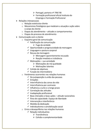  Portugal, portaria nº 799/ 90
 Formação profissional oficial Instituto do
Emprego e Formação Profissional
 Relações interpessoais
o Relação esteticista-cliente
o Mecanismos fisiológicos que medeiam a atuação e ação sobre
o corpo da cliente
o Etapas do atendimento – atitudes e comportamentos
o Etapas do processo de atendimento
 Comunicação com o cliente
o Esquema geral de comunicação
 Falsificação da comunicação
 Fuga da verdade
 Oportunidade e progressividade da mensagem
 Linguagem e postura corporal
 Recusa da mensagem
 Mensagem aparentemente recusada
 Reação imediata e à distância
 Motivações – sua variedade
 Motivações de má qualidade
 Motivações latentes
 Colisão de objetivos
 Função do intermediário
o Fenómenos ocorrentes nas relações humanas
 Da justaposição à união das pessoas
 Emoções
 Interinfluência das zonas da vida
 Interinfluência por contraste
 Influência a curto e a longo prazo
 Correlação das atitudes
 Inadaptação profissional
 Boas intenções e boas ações – atitude racionalista
 Área de capacidade. Espaço de liberdade
 Intervenção e interferência
 Medida da dedicação
 Individualismo e sensibilização social
o Erros e desequilíbrios nas relações humanas
 Relação individualista
 Transferência
 Colisão e complementaridade
 
