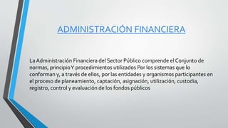 ADMINISTRACIÓN FINANCIERA
La Administración Financiera del Sector Público comprende el Conjunto de
normas, principioY procedimientos utilizados Por los sistemas que lo
conforman y, a través de ellos, por las entidades y organismos participantes en
el proceso de planeamiento, captación, asignación, utilización, custodia,
registro, control y evaluación de los fondos públicos
 