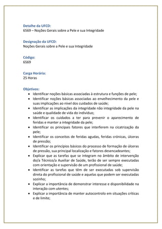 Detalhe da UFCD:
6569 – Noções Gerais sobre a Pele e sua Integridade
Designação da UFCD:
Noções Gerais sobre a Pele e sua Integridade
Código:
6569
Carga Horária:
25 Horas
Objetivos:
 Identificar noções básicas associadas à estrutura e funções de pele;
 Identificar noções básicas associadas ao envelhecimento da pele e
suas implicações ao nível dos cuidados de saúde;
 Identificar as implicações da integridade não integridade da pele na
saúde e qualidade de vida do indivíduo;
 Identificar os cuidados a ter para prevenir o aparecimento de
feridas e manter a integridade da pele;
 Identificar os principais fatores que interferem na cicatrização da
pele;
 Identificar os conceitos de feridas agudas, feridas crónicas, úlceras
de pressão;
 Identificar os princípios básicos do processo de formação de úlceras
de pressão, sua principal localização e fatores desencadeantes;
 Explicar que as tarefas que se integram no âmbito de intervenção
do/a Técnico/a Auxiliar de Saúde, terão de ser sempre executadas
com orientação e supervisão de um profissional de saúde;
 Identificar as tarefas que têm de ser executadas sob supervisão
direta do profissional de saúde e aquelas que podem ser executadas
sozinho;
 Explicar a importância de demonstrar interesse e disponibilidade na
interação com utentes;
 Explicar a importância de manter autocontrolo em situações críticas
e de limite;
 