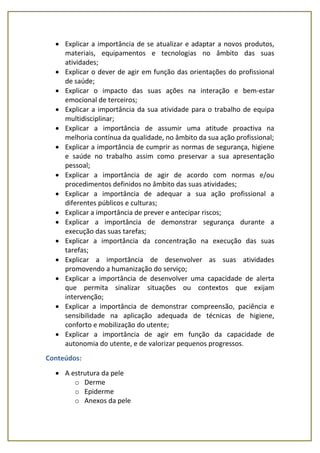  Explicar a importância de se atualizar e adaptar a novos produtos,
materiais, equipamentos e tecnologias no âmbito das suas
atividades;
 Explicar o dever de agir em função das orientações do profissional
de saúde;
 Explicar o impacto das suas ações na interação e bem-estar
emocional de terceiros;
 Explicar a importância da sua atividade para o trabalho de equipa
multidisciplinar;
 Explicar a importância de assumir uma atitude proactiva na
melhoria contínua da qualidade, no âmbito da sua ação profissional;
 Explicar a importância de cumprir as normas de segurança, higiene
e saúde no trabalho assim como preservar a sua apresentação
pessoal;
 Explicar a importância de agir de acordo com normas e/ou
procedimentos definidos no âmbito das suas atividades;
 Explicar a importância de adequar a sua ação profissional a
diferentes públicos e culturas;
 Explicar a importância de prever e antecipar riscos;
 Explicar a importância de demonstrar segurança durante a
execução das suas tarefas;
 Explicar a importância da concentração na execução das suas
tarefas;
 Explicar a importância de desenvolver as suas atividades
promovendo a humanização do serviço;
 Explicar a importância de desenvolver uma capacidade de alerta
que permita sinalizar situações ou contextos que exijam
intervenção;
 Explicar a importância de demonstrar compreensão, paciência e
sensibilidade na aplicação adequada de técnicas de higiene,
conforto e mobilização do utente;
 Explicar a importância de agir em função da capacidade de
autonomia do utente, e de valorizar pequenos progressos.
Conteúdos:
 A estrutura da pele
o Derme
o Epiderme
o Anexos da pele
 