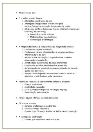  As funções da pele
 O envelhecimento da pele
o Alterações na estrutura da pele
o Alterações na capacidade funcional da pele
o Implicações para a prestação de cuidados de saúde;
o A higiene e conforto (gestão de fatores internos/ externos, de
conforto/ desconforto);
 O vestuário: vestir e despir;
 Mobilizações e transferências;
 Alimentação e hidratação.
 A integridade cutânea e compromisso da integridade cutânea
o Cuidados de higiene e conforto
o Produtos de higiene e hidratação e a sua adequação aos
diferentes tipos de pele;
o Alimentação e hidratação: a importância de uma boa
alimentação e hidratação;
o A mobilidade e alternância de posicionamentos;
o O vestuário: a utilização do vestuário adequado;
o A manutenção de um ambiente seguro: redução de risco de
queda e de acidentes;
o A importância da gestão e controlo de doenças crónicas
(diabetes, insuficiência vascular periférica).
 Fatores de risco para o aparecimento de feridas e úlceras
o Quedas e acidentes;
o Imobilidade e pressão;
o Maus cuidados de higiene e hidratação da pele;
o Desidratação e desnutrição.
 Feridas agudas e feridas crónicas: conceitos
 Úlceras de pressão
o Conceito e fatores desencadeantes;
o Localização mais frequente;
o O papel do/a Técnico/a Auxiliar de Saúde na sua prevenção
 A fisiologia da cicatrização
o Fatores que interferem na cicatrização
 