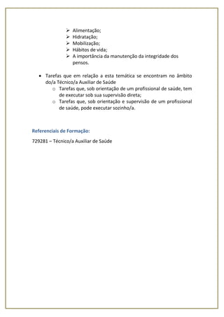  Alimentação;
 Hidratação;
 Mobilização;
 Hábitos de vida;
 A importância da manutenção da integridade dos
pensos.
 Tarefas que em relação a esta temática se encontram no âmbito
do/a Técnico/a Auxiliar de Saúde
o Tarefas que, sob orientação de um profissional de saúde, tem
de executar sob sua supervisão direta;
o Tarefas que, sob orientação e supervisão de um profissional
de saúde, pode executar sozinho/a.
Referenciais de Formação:
729281 – Técnico/a Auxiliar de Saúde
 