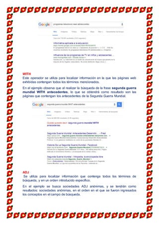 WITH
Este operador se utiliza para localizar información en la que las páginas web
exhibidas contengan todos los términos mencionados.
En el ejemplo observa que al realizar la búsqueda de la frase segunda guerra
mundial WITH antecedentes, lo que se obtendrá como resultado son las
páginas que contengan los antecedentes de la Segunda Guerra Mundial.
ADJ
Se utiliza para localizar información que contenga todos los términos de
búsqueda, y en un orden introducido específico.
En el ejemplo se busca sociedades ADJ anónimas, y se tendrán como
resultados: sociedades anónimas, en el orden en el que se fueron ingresados
los conceptos en el campo de búsqueda.
 