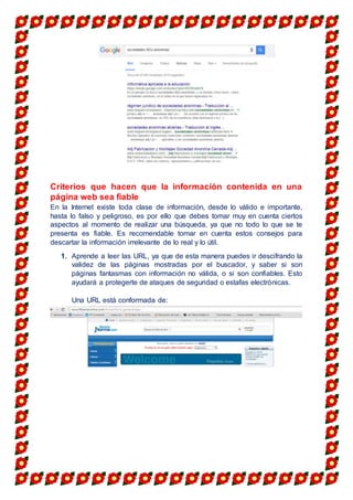 Criterios que hacen que la información contenida en una
página web sea fiable
En la Internet existe toda clase de información, desde lo válido e importante,
hasta lo falso y peligroso, es por ello que debes tomar muy en cuenta ciertos
aspectos al momento de realizar una búsqueda, ya que no todo lo que se te
presenta es fiable. Es recomendable tomar en cuenta estos consejos para
descartar la información irrelevante de lo real y lo útil.
1. Aprende a leer las URL, ya que de esta manera puedes ir descifrando la
validez de las páginas mostradas por el buscador, y saber si son
páginas fantasmas con información no válida, o si son confiables. Esto
ayudará a protegerte de ataques de seguridad o estafas electrónicas.
Una URL está conformada de:
 