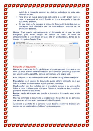 árbol de la izquierda parecen los distintos aplicativos de esta suite
ofimática en línea.
 Para crear un nuevo documento selecciona la opción Crear nuevo o
crear, y aparecerá un menú flotante en donde escogerás el tipo de
documento a realizar.
 En este caso se ha escogido la opción de Documento; la pantalla que se
desplegara está distribuida con las características estándar de un
procesador de textos.
Google Drive guarda automáticamente el documento en el que se está
trabajando, para evitar riesgos de perdida de datos. El límite de
almacenamiento lo encontraras al hacer clic en Configuración, dentro de la
interfaz principal en Google Drive.
Compartir un documento
Una de las novedades de Google Drive es el poder compartir documentos con
otros usuarios. Puedes también colaborar en su creación y edición, y publicarlo
con una dirección propia URL, como si se tratara de una página web.
Para compartir un documento debes tener en cuenta los siguientes conceptos:
Propietario: es el creador del documento, puede editar y eliminarlo; es el que
invita a lectores y colaboradores a participar como revisores.
Colaborador: son los invitados por el propietario, aunque a su vez pueden
invitar a otros colaboradores y lectores. Tienen el derecho de leer, modificar,
guardar e imprimir el documento.
Lector: puede únicamente leer, guardar e imprimir el documento, pero jamás
editarlo.
Una vez terminado el documento y seleccionados los perfiles de las personas
que van a ver el documento, presiona el botón Compartir.
Aparecerá la pantalla de la derecha y aquí deberás escribir la dirección y/o
nombre de los colaboradores (editores) de tu documento.
 
