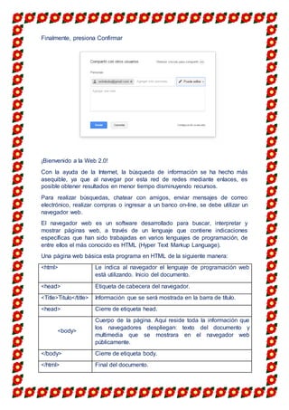 Finalmente, presiona Confirmar
¡Bienvenido a la Web 2.0!
Con la ayuda de la Internet, la búsqueda de información se ha hecho más
asequible, ya que al navegar por esta red de redes mediante enlaces, es
posible obtener resultados en menor tiempo disminuyendo recursos.
Para realizar búsquedas, chatear con amigos, enviar mensajes de correo
electrónico, realizar compras o ingresar a un banco on-line, se debe utilizar un
navegador web.
El navegador web es un software desarrollado para buscar, interpretar y
mostrar páginas web, a través de un lenguaje que contiene indicaciones
específicas que han sido trabajadas en varios lenguajes de programación, de
entre ellos el más conocido es HTML (Hyper Text Markup Language).
Una página web básica esta programa en HTML de la siguiente manera:
<html> Le indica al navegador el lenguaje de programación web
está utilizando. Inicio del documento.
<head> Etiqueta de cabecera del navegador.
<Title>Titulo</title> Información que se será mostrada en la barra de título.
<head> Cierre de etiqueta head.
<body>
Cuerpo de la página. Aquí reside toda la información que
los navegadores despliegan: texto del documento y
multimedia que se mostrara en el navegador web
públicamente.
</body> Cierre de etiqueta body.
</html> Final del documento.
 