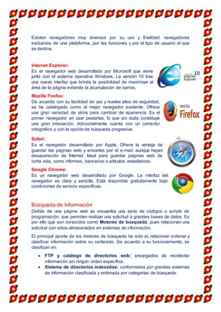 Existen navegadores muy diversos por su uso y finalidad: navegadores
exclusivos de una plataforma, por las funciones y por el tipo de usuario al que
se destina.
Internet Explorer:
Es el navegador web desarrollado por Microsoft que viene
junto con el sistema operativo Windows. La versión 10 trae
una nueva interfaz que brinda la posibilidad de maximizar al
área de la página evitando la acumulación de barras.
Mozilla Firefox:
De acuerdo con su facilidad de uso y niveles altos de seguridad,
se ha catalogado como el mejor navegador existente. Ofrece
una gran variedad de skins para cambiar de apariencia. Es el
primer navegador en usar pestañas, lo que sin duda constituye
una gran innovación. Adicionalmente cuenta con un corrector
ortográfico y con la opción de búsqueda progresiva.
Safari:
Es el navegador desarrollado por Apple. Ofrece la ventaja de
guardar las páginas web y enviarlas por el e-mail, aunque hayan
desaparecido de Internet. Ideal para guardar páginas web de
corta vida, como informes, bancarios o artículos estadísticos.
Google Chrome:
Es un navegador web desarrollado por Google. La interfaz del
navegador es clara y sencilla. Está disponible gratuitamente bajo
condiciones de servicio específicas.
Búsqueda de Información
Detrás de una página web se encuentra una serie de códigos o scripts de
programación, que permiten realizar una solicitud a grandes bases de datos. Es
por ello que son conocidos como Motores de búsqueda, pues relacionan una
solicitud con sitios almacenados en sistemas de información.
El principal aporte de los motores de búsqueda ha sido el, relacionar ordenar y
clasificar información sobre su contenido. De acuerdo a su funcionamiento, se
clasifican en:
 FTP y catálogo de directorios web: encargados de recolectar
información sin ningún orden específico.
 Sistema de directorios indexados: conformados por grandes sistemas
de información clasificada y ordenada por categorías de búsqueda.
 