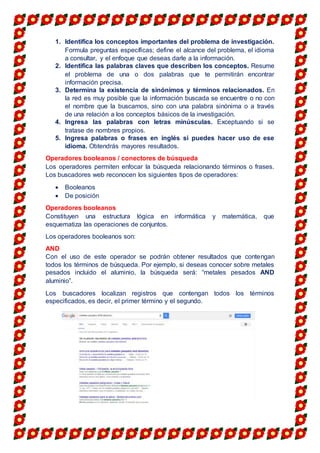 1. Identifica los conceptos importantes del problema de investigación.
Formula preguntas específicas; define el alcance del problema, el idioma
a consultar, y el enfoque que deseas darle a la información.
2. Identifica las palabras claves que describen los conceptos. Resume
el problema de una o dos palabras que te permitirán encontrar
información precisa.
3. Determina la existencia de sinónimos y términos relacionados. En
la red es muy posible que la información buscada se encuentre o no con
el nombre que la buscamos, sino con una palabra sinónima o a través
de una relación a los conceptos básicos de la investigación.
4. Ingresa las palabras con letras minúsculas. Exceptuando si se
tratase de nombres propios.
5. Ingresa palabras o frases en inglés si puedes hacer uso de ese
idioma. Obtendrás mayores resultados.
Operadores booleanos / conectores de búsqueda
Los operadores permiten enfocar la búsqueda relacionando términos o frases.
Los buscadores web reconocen los siguientes tipos de operadores:
 Booleanos
 De posición
Operadores booleanos
Constituyen una estructura lógica en informática y matemática, que
esquematiza las operaciones de conjuntos.
Los operadores booleanos son:
AND
Con el uso de este operador se podrán obtener resultados que contengan
todos los términos de búsqueda. Por ejemplo, si deseas conocer sobre metales
pesados incluido el aluminio, la búsqueda será: “metales pesados AND
aluminio”.
Los buscadores localizan registros que contengan todos los términos
especificados, es decir, el primer término y el segundo.
 