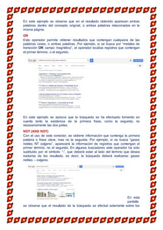 En este ejemplo se observa que en el resultado obtenido aparecen ambas
palabras dentro del concepto original, o ambas palabras relacionadas en la
misma página.
OR
Este operador permite obtener resultados que contengan cualquiera de las
palabras caves, o ambas palabras. Por ejemplo, si se busca por “metales de
transición OR campo magnético”, el operador localiza registros que contengan
el primer término, o el segundo.
En este ejemplo se aprecia que la búsqueda se ha efectuado tomando en
cuenta tanto la existencia de la primera frase, como la segunda; no
necesariamente las dos juntas.
NOT (AND NOT)
Con el uso de este conector, se obtiene información que contenga la primera
palabra o frase clave, mas no la segunda. Por ejemplo, si se busca “gases
nobles NT oxígeno”, aparecerá la información de registros que contengan el
primer término, no el segundo. En algunos buscadores sete operador ha sido
sustituido por el símbolo “-”, que deberá estar al lado del término que desea
excluirse de los resultado, es decir, la búsqueda deberá realizarse: gases
nobles – oxígeno.
En esta
pantalla
se observa que el resultado de la búsqueda se efectuó solamente sobre los
 