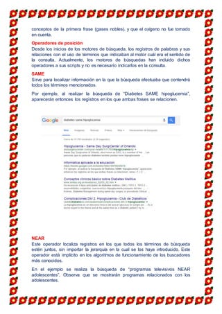 conceptos de la primera frase (gases nobles), y que el oxígeno no fue tomado
en cuenta.
Operadores de posición
Desde los inicios de los motores de búsqueda, los registros de palabras y sus
relaciones con el uso de términos que indicaban al motor cuál era el sentido de
la consulta. Actualmente, los motores de búsquedas han incluido dichos
operadores a sus scripts y no es necesario indicarlos en la consulta.
SAME
Sirve para localizar información en la que la búsqueda efectuaba que contendrá
todos los términos mencionados.
Por ejemplo, al realizar la búsqueda de “Diabetes SAME hipoglucemia”,
aparecerán entonces los registros en los que ambas frases se relacionen.
NEAR
Este operador localiza registros en los que todos los términos de búsqueda
estén juntos, sin importar la jerarquía en la cual se los haya introducido. Este
operador está implícito en los algoritmos de funcionamiento de los buscadores
más conocidos.
En el ejemplo se realiza la búsqueda de “programas televisivos NEAR
adolescentes”. Observa que se mostrarán programas relacionados con los
adolescentes.
 