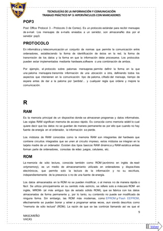 TECNOLIGÍAS DE LA INFORMACIÓN Y COMUNICACIÓN
TRABAJO PRÁCTICO Nº 3: HIPERVÍNCULOS CON MARCADORES
9
MASCAREÑO
VACAS
POP3
Post Office Protocol 3 - Protocolo 3 de Correo). Es un protocolo estándar para recibir mensajes
de e-mail. Los mensajes de e-mails enviados a un servidor, son almacenaNo dos por el
servidor pop3.
PROTOCOLO
En informática y telecomunicación un conjunto de normas que permite la comunicación entre
ordenadores, estableciendo la forma de identificación de éstos en la red, la forma de
transmisión de los datos y la forma en que la información debe procesarse. Los protocolos
pueden estar implementados mediante hardware,software o una combinación de ambos.
Por ejemplo, el protocolo sobre palomas mensajeras permite definir la forma en la que
una paloma mensajera transmite información de una ubicación a otra, definiendo todos los
aspectos que intervienen en la comunicación: tipo de paloma, cifrado del mensaje, tiempo de
espera antes de dar a la paloma por 'perdida'... y cualquier regla que ordene y mejore la
comunicación.
R
RAM
Es la memoria principal de un dispositivo donde se almacenan programas y datos informativos.
Las siglas RAM significan memoria de acceso rápido. Es conocida como memoria volátil lo cual
quiere decir que los datos no se guardan de manera permanente es por ello que cuando no hay
fuente de energía en el ordenador, la información se pierde.
Los módulos de RAM conocidos como la memoria RAM son integrantes del hardware que
contiene circuitos integrados que se unen al circuito impreso, estos módulos se integran en la
tarjeta madre de un ordenador. Existen dos tipos basicos RAM dinámica y RAM estática ambas
forman parte de ordenadores, consolas de video juegos, celulares, etc.
ROM
La memoria de sólo lectura, conocida también como ROM (acrónimo en inglés de read-
onlymemory), es un medio de almacenamiento utilizado en ordenadores y dispositivos
electrónicos, que permite solo la lectura de la información y no su escritura,
independientemente de la presencia o no de una fuente de energía.
Los datos almacenados en la ROM no se pueden modificar, o al menos no de manera rápida o
fácil. Se utiliza principalmente en su sentido más estricto, se refiere solo a máscara ROM -en
inglés, MROM- (el más antiguo tipo de estado sólido ROM), que se fabrica con los datos
almacenados de forma permanente y, por lo tanto, su contenido no puede ser modificado de
ninguna forma. Sin embargo, las ROM más modernas, como EPROM y Flash EEPROM,
efectivamente se pueden borrar y volver a programar varias veces, aun siendo descritos como
"memoria de sólo lectura" (ROM). La razón de que se las continúe llamando así es que el
Volver
 