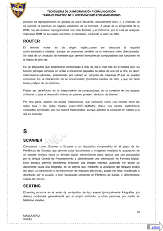 TECNOLIGÍAS DE LA INFORMACIÓN Y COMUNICACIÓN
TRABAJO PRÁCTICO Nº 3: HIPERVÍNCULOS CON MARCADORES
10
MASCAREÑO
VACAS
proceso de reprogramación en general es poco frecuente, relativamente lento y, a menudo, no
se permite la escritura en lugares aleatorios de la memoria. A pesar de la simplicidad de la
ROM, los dispositivos reprogramables son más flexibles y económicos, por lo cual las antiguas
máscaras ROM no se suelen encontrar en hardware producido a partir de 2007.
ROUTER
El término router es de origen inglés, puede ser traducido al español
como enrutador o ruteador, aunque en ocasiones también se lo menciona como direccionador.
Se trata de un producto de hardware que permite interconectar computadoras que funcionan en
el marco de una red.
Es un dispositivo que proporciona conectividad a nivel de red o nivel tres en el modelo OSI. Su
función principal consiste en enviar o encaminar paquetes de datos de una red a otra, es decir,
interconectar subredes, entendiendo por subred un conjunto de máquinas IP que se pueden
comunicar sin la intervención de un encaminador (mediante puentes de red), y que por tanto
tienen prefijos de red distintos.
Puede ser beneficioso en la interconexión de computadoras, en la conexión de los equipos
a Internet o para el desarrollo interno de quienes proveen servicios de Internet.
Por otra parte, existen los routers inalámbricos, que funcionan como una interfaz entre las
redes fijas y las redes móviles (como WiFi, WiMAX y otras). Los routers inalámbricos
comparten similitudes con los routers tradicionales, aunque admiten la conexión sin cables a la
red en cuestión.
S
SCANNER
Conocemos como Scanner o Escáner a un dispositivo comprendido en el grupo de los
Periféricos de Entrada que permite crear documentos o imágenes mediante la adaptación de
un soporte impreso hacia un formato digital, transmitiendo datos ópticos que son procesados
por la Unidad Central de Procesamiento y obteniéndose una información en Formato Digital.
Este proceso permite transformar entonces una imagen impresa, pudiendo ser desde un
documento hasta una fotografía, en un archivo que, mediante la utilización del lenguaje binario
(es decir, la transmisión o no-transmisión de impulsos eléctricos), puede ser leído, modificado o
distribuido por el usuario, o bien visualizado utilizando un Periférico de Salida, u obteniéndose
copias del mismo.
SEXTING
El sexting consiste en el envío de contenidos de tipo sexual (principalmente fotografías y/o
vídeos) producidos generalmente por el propio remitente, a otras personas por medio de
teléfonos móviles.
Volver
 