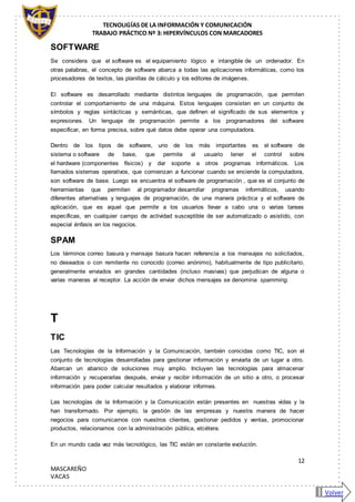 TECNOLIGÍAS DE LA INFORMACIÓN Y COMUNICACIÓN
TRABAJO PRÁCTICO Nº 3: HIPERVÍNCULOS CON MARCADORES
12
MASCAREÑO
VACAS
SOFTWARE
Se considera que el software es el equipamiento lógico e intangible de un ordenador. En
otras palabras, el concepto de software abarca a todas las aplicaciones informáticas, como los
procesadores de textos, las planillas de cálculo y los editores de imágenes.
El software es desarrollado mediante distintos lenguajes de programación, que permiten
controlar el comportamiento de una máquina. Estos lenguajes consisten en un conjunto de
símbolos y reglas sintácticas y semánticas, que definen el significado de sus elementos y
expresiones. Un lenguaje de programación permite a los programadores del software
especificar, en forma precisa, sobre qué datos debe operar una computadora.
Dentro de los tipos de software, uno de los más importantes es el software de
sistema o software de base, que permite al usuario tener el control sobre
el hardware (componentes físicos) y dar soporte a otros programas informáticos. Los
llamados sistemas operativos, que comienzan a funcionar cuando se enciende la computadora,
son software de base. Luego se encuentra el software de programación , que es el conjunto de
herramientas que permiten al programador desarrollar programas informáticos, usando
diferentes alternativas y lenguajes de programación, de una manera práctica y el software de
aplicación, que es aquel que permite a los usuarios llevar a cabo una o varias tareas
específicas, en cualquier campo de actividad susceptible de ser automatizado o asistido, con
especial énfasis en los negocios.
SPAM
Los términos correo basura y mensaje basura hacen referencia a los mensajes no solicitados,
no deseados o con remitente no conocido (correo anónimo), habitualmente de tipo publicitario,
generalmente enviados en grandes cantidades (incluso masivas) que perjudican de alguna o
varias maneras al receptor. La acción de enviar dichos mensajes se denomina spamming.
T
TIC
Las Tecnologías de la Información y la Comunicación, también conicidas como TIC, son el
conjunto de tecnologías desarrolladas para gestionar información y enviarla de un lugar a otro.
Abarcan un abanico de soluciones muy amplio. Incluyen las tecnologías para almacenar
información y recuperarlas después, enviar y recibir información de un sitio a otro, o procesar
información para poder calcular resultados y elaborar informes.
Las tecnologías de la Información y la Comunicación están presentes en nuestras vidas y la
han transformado. Por ejemplo, la gestión de las empresas y nuestra manera de hacer
negocios para comunicarnos con nuestros clientes, gestionar pedidos y ventas, promocionar
productos, relacionarnos con la administración pública, etcétera.
En un mundo cada vez más tecnológico, las TIC están en constante evolución.
Volver
 