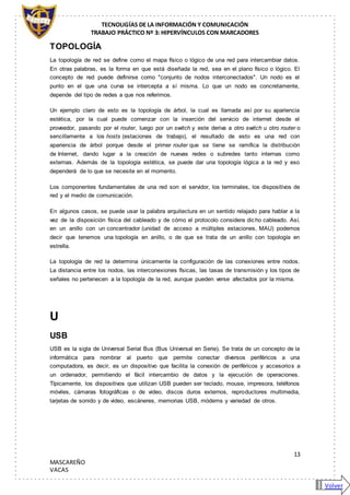 TECNOLIGÍAS DE LA INFORMACIÓN Y COMUNICACIÓN
TRABAJO PRÁCTICO Nº 3: HIPERVÍNCULOS CON MARCADORES
13
MASCAREÑO
VACAS
TOPOLOGÍA
La topología de red se define como el mapa físico o lógico de una red para intercambiar datos.
En otras palabras, es la forma en que está diseñada la red, sea en el plano físico o lógico. El
concepto de red puede definirse como "conjunto de nodos interconectados". Un nodo es el
punto en el que una curva se intercepta a sí misma. Lo que un nodo es concretamente,
depende del tipo de redes a que nos referimos.
Un ejemplo claro de esto es la topología de árbol, la cual es llamada así por su apariencia
estética, por la cual puede comenzar con la inserción del servicio de internet desde el
proveedor, pasando por el router, luego por un switch y este deriva a otro switch u otro router o
sencillamente a los hosts (estaciones de trabajo), el resultado de esto es una red con
apariencia de árbol porque desde el primer router que se tiene se ramifica la distribución
de Internet, dando lugar a la creación de nuevas redes o subredes tanto internas como
externas. Además de la topología estética, se puede dar una topología lógica a la red y eso
dependerá de lo que se necesite en el momento.
Los componentes fundamentales de una red son el servidor, los terminales, los dispositivos de
red y el medio de comunicación.
En algunos casos, se puede usar la palabra arquitectura en un sentido relajado para hablar a la
vez de la disposición física del cableado y de cómo el protocolo considera dicho cableado. Así,
en un anillo con un concentrador (unidad de acceso a múltiples estaciones, MAU) podemos
decir que tenemos una topología en anillo, o de que se trata de un anillo con topología en
estrella.
La topología de red la determina únicamente la configuración de las conexiones entre nodos.
La distancia entre los nodos, las interconexiones físicas, las tasas de transmisión y los tipos de
señales no pertenecen a la topología de la red, aunque pueden verse afectados por la misma.
U
USB
USB es la sigla de Universal Serial Bus (Bus Universal en Serie). Se trata de un concepto de la
informática para nombrar al puerto que permite conectar diversos periféricos a una
computadora, es decir, es un dispositivo que facilita la conexión de periféricos y accesorios a
un ordenador, permitiendo el fácil intercambio de datos y la ejecución de operaciones.
Típicamente, los dispositivos que utilizan USB pueden ser teclado, mouse, impresora, teléfonos
móviles, cámaras fotográficas o de video, discos duros externos, reproductores multimedia,
tarjetas de sonido y de video, escáneres, memorias USB, módems y variedad de otros.
Volver
 