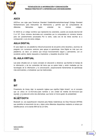TECNOLIGÍAS DE LA INFORMACIÓN Y COMUNICACIÓN
TRABAJO PRÁCTICO Nº 3: HIPERVÍNCULOS CON MARCADORES
2
MASCAREÑO
VACAS
A
ASCII
ASCII es una sigla para "American Standard CodeforInformationInterchange" (Código Standard
Norteamericano para Intercambio de Información) y permite que las computadoras de
diferentes fabricantes logren entender los mismos códigos.
El ASCII es un código numérico que representa los caracteres, usando una escala decimal del
0 al 127. Esos números decimales son convertidos por la computadora en números binarios
para ser posteriormente procesados. Por lo tanto, cada una de las letras escritas va a
corresponder a uno de estos códigos.
AULA DIGITAL
El aula digital es una plataforma infocomunicacional de encuentro entre docentes y alumnos de
pregrado con numerosos servicios para apoyar el aprendizaje. Aula Digital es más que una
plataforma; es decir, un servicio que incluye funcionamiento seguro y permanente, con un
excelente uptime, rápida respuesta a imprevistos y respaldos de primer nivel.
EL AULA VIRTUAL
Las aulas virtuales son un nuevo concepto en educación a distancia que facilitan el manejo de
la información y de los contenidos del tema que se quiere tratar y están mediadas por las
tecnologías de la información y la comunicación, proporcionando herramientas de aprendizaje
más estimulantes y motivadoras que las tradicionales.
B
BIT
Proveniente de binary digit, la expresión inglesa que significa “dígito binario”, es el concepto
que se utiliza en la informática para nombrar a una unidad de medida de información que
equivale a la selección entre dos alternativas que tienen el mismo grado de probabilidad.
BLUETOOTH
Bluetooth es una especificación industrial para Redes Inalámbricas de Área Personal (WPAN)
que posibilita la transmisión de voz y datos entre diferentes dispositivos mediante un enlace por
radiofrecuencia en la banda ISM de los 2,4 GHz.
Volver
 