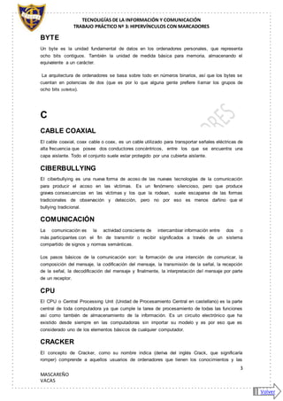 TECNOLIGÍAS DE LA INFORMACIÓN Y COMUNICACIÓN
TRABAJO PRÁCTICO Nº 3: HIPERVÍNCULOS CON MARCADORES
3
MASCAREÑO
VACAS
BYTE
Un byte es la unidad fundamental de datos en los ordenadores personales, que representa
ocho bits contiguos. También la unidad de medida básica para memoria, almacenando el
equivalente a un carácter.
La arquitectura de ordenadores se basa sobre todo en números binarios, así que los bytes se
cuentan en potencias de dos (que es por lo que alguna gente prefiere llamar los grupos de
ocho bits octetos).
C
CABLE COAXIAL
El cable coaxial, coax cable o coax, es un cable utilizado para transportar señales eléctricas de
alta frecuencia que posee dos conductores concéntricos, entre los que se encuentra una
capa aislante. Todo el conjunto suele estar protegido por una cubierta aislante.
CIBERBULLYING
El ciberbullying es una nueva forma de acoso de las nuevas tecnologías de la comunicación
para producir el acoso en las víctimas. Es un fenómeno silencioso, pero que produce
graves consecuencias en las víctimas y los que la rodean, suele escaparse de las formas
tradicionales de observación y detección, pero no por eso es menos dañino que el
bullying tradicional.
COMUNICACIÓN
La comunicación es la actividad consciente de intercambiar información entre dos o
más participantes con el fin de transmitir o recibir significados a través de un sistema
compartido de signos y normas semánticas.
Los pasos básicos de la comunicación son: la formación de una intención de comunicar, la
composición del mensaje, la codificación del mensaje, la transmisión de la señal, la recepción
de la señal, la decodificación del mensaje y finalmente, la interpretación del mensaje por parte
de un receptor.
CPU
El CPU o Central Processing Unit (Unidad de Procesamiento Central en castellano) es la parte
central de toda computadora ya que cumple la tarea de procesamiento de todas las funciones
así como también de almacenamiento de la información. Es un circuito electrónico que ha
existido desde siempre en las computadoras sin importar su modelo y es por eso que es
considerado uno de los elementos básicos de cualquier computador.
CRACKER
El concepto de Cracker, como su nombre indica (deriva del inglés Crack, que significaría
romper) comprende a aquellos usuarios de ordenadores que tienen los conocimientos y las
Volver
 