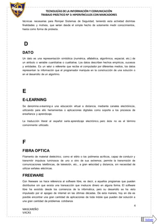 TECNOLIGÍAS DE LA INFORMACIÓN Y COMUNICACIÓN
TRABAJO PRÁCTICO Nº 3: HIPERVÍNCULOS CON MARCADORES
4
MASCAREÑO
VACAS
técnicas necesarias para Romper Sistemas de Seguridad, teniendo esta actividad distintas
finalidades y motivos, que varían desde el simple hecho de solamente medir conocimientos,
hasta como forma de protesta.
D
DATO
Un dato es una representación simbólica (numérica, alfabética, algorítmica, espacial, etc.) de
un atributo o variable cuantitativa o cualitativa. Los datos describen hechos empíricos, sucesos
y entidades. Es un valor o referente que recibe el computador por diferentes medios, los datos
representan la información que el programador manipula en la construcción de una solución o
en el desarrollo de un algoritmo.
E
E-LEARNING
Se denomina e-learning a una educación virtual a distancia, mediante canales electrónicos,
utilizando para ello herramientas o aplicaciones digitales como soporte a los procesos de
enseñanza y aprendizaje.
La traducción literal al español sería aprendizaje electrónico, pero éste no es el término
comúnmente utilizado.
F
FIBRA OPTICA
Filamento de material dieléctrico, como el vidrio o los polímeros acrílicos, capaz de conducir y
transmitir impulsos luminosos de uno a otro de sus extremos; permite la transmisión de
comunicaciones telefónicas, de televisión, etc., a gran velocidad y distancia, sin necesidad de
utilizar señales eléctricas.
FREEWARE
Con freeware se hace referencia al software libre, es decir, a aquellos programas que pueden
distribuirse sin que exista una transacción que involucre dinero en alguna forma. El software
libre ha existido desde los comienzos de la informática, pero su desarrollo se ha visto
impulsado por el apogeo de internet en las últimas décadas. De esta manera, hoy en día es
posible encontrar una gran cantidad de aplicaciones de toda índole que pueden dar solución a
una gran cantidad de problemas cotidianos
Volver
 