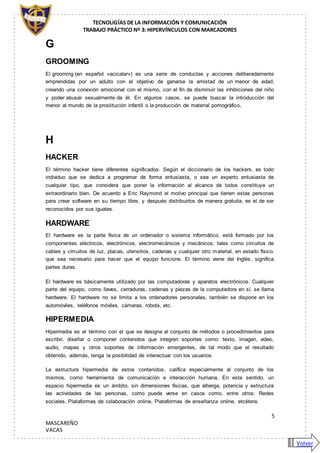 TECNOLIGÍAS DE LA INFORMACIÓN Y COMUNICACIÓN
TRABAJO PRÁCTICO Nº 3: HIPERVÍNCULOS CON MARCADORES
5
MASCAREÑO
VACAS
G
GROOMING
El grooming (en español «acicalar») es una serie de conductas y acciones deliberadamente
emprendidas por un adulto con el objetivo de ganarse la amistad de un menor de edad,
creando una conexión emocional con el mismo, con el fin de disminuir las inhibiciones del niño
y poder abusar sexualmente de él. En algunos casos, se puede buscar la introducción del
menor al mundo de la prostitución infantil o la producción de material pornográfico.
H
HACKER
El término hacker tiene diferentes significados. Según el diccionario de los hackers, es todo
individuo que se dedica a programar de forma entusiasta, o sea un experto entusiasta de
cualquier tipo, que considera que poner la información al alcance de todos constituye un
extraordinario bien. De acuerdo a Eric Raymond el motivo principal que tienen estas personas
para crear software en su tiempo libre, y después distribuirlos de manera gratuita, es el de ser
reconocidos por sus iguales.
HARDWARE
El hardware es la parte física de un ordenador o sistema informático, está formado por los
componentes eléctricos, electrónicos, electromecánicos y mecánicos, tales como circuitos de
cables y circuitos de luz, placas, utensilios, cadenas y cualquier otro material, en estado físico,
que sea necesario para hacer que el equipo funcione. El término viene del Inglés, significa
partes duras.
El hardware es básicamente utilizado por las computadoras y aparatos electrónicos. Cualquier
parte del equipo, como llaves, cerraduras, cadenas y piezas de la computadora en sí, se llama
hardware. El hardware no se limita a los ordenadores personales, también se dispone en los
automóviles, teléfonos móviles, cámaras, robots, etc.
HIPERMEDIA
Hipermedia es el término con el que se designa al conjunto de métodos o procedimientos para
escribir, diseñar o componer contenidos que integren soportes como: texto, imagen, video,
audio, mapas y otros soportes de información emergentes, de tal modo que el resultado
obtenido, además, tenga la posibilidad de interactuar con los usuarios.
La estructura hipermedia de estos contenidos, califica especialmente al conjunto de los
mismos, como herramienta de comunicación e interacción humana, En este sentido, un
espacio hipermedia es un ámbito, sin dimensiones físicas, que alberga, potencia y estructura
las actividades de las personas, como puede verse en casos como, entre otros: Redes
sociales, Plataformas de colaboración online, Plataformas de enseñanza online, etcétera.
Volver
 
