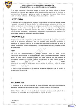 TECNOLIGÍAS DE LA INFORMACIÓN Y COMUNICACIÓN
TRABAJO PRÁCTICO Nº 3: HIPERVÍNCULOS CON MARCADORES
6
MASCAREÑO
VACAS
En el plano conceptual, Hipermedia designa a medidas que pueden bifurcar o ejecutar
presentaciones. Además, que respondan a las acciones de los usuarios, a los sistemas de
preordenamiento de palabras y gráficos y puedan ser explorados libremente. Dicho sistema
puede ser editado, graficado, o diseñado por artistas, diseñadores o editores.
HIPERTEXTO
El hipertexto es una herramienta con estructura secuencial que permite crear, agregar, enlazar
y compartir información de diversas fuentes por medio de enlaces asociativos. La forma más
habitual de hipertexto en informática es la de hipervínculos o referencias cruzadas automáticas
que van a otros documentos (lexías). Si el usuario selecciona un hipervínculo,
el programa muestra el documento enlazado. Otra forma de hipertexto es el stretchtext que
consiste en dos indicadores o aceleradores y una pantalla. El primer indicador permite que lo
escrito pueda moverse de arriba hacia abajo en la pantalla.
HIPERVÍNCULO
El hipervínculo es en la computación aquella referencia o elemento de navegación que permite
pasar de un documento electrónico a otro o a diferentes partes del mismo documento. El
hipervínculo es conocido como una de las partes más importantes y esenciales de la red de
Internet. Sin embargo, son muchos los medios y los soportes electrónicos que pueden utilizarlo
por fuera de ella.
HUB
Un hub es un equipo de redes que permite conectar entre sí otros equipos
o dispositivos retransmitiendo los paquetes de datos desde cualquiera de ellos hacia todos los
demás, es decir, es un dispositivo utilizado para poder conectar una gran variedad de
componentes utilizando una misma conexión, aprovechando de mejor manera posible el
espacio físico de un equipo.
Actualmente, han dejado de utilizarse por la gran cantidad de colisiones y tráfico de red que
producen.
La utilización del término de HUB es relativa al equivalente inglés de lo que en español es
conocido como concentrador.
I
INFORMACIÓN
La información es un conjunto organizado de datos procesados, que constituyen un mensaje
que cambia el estado de conocimiento del sujeto o sistema que recibe dicho mensaje.
Existen diversos enfoques para el estudio de la información, en computación y teoría de la
información, es una medida de la complejidad de un conjunto de datos.
Volver
 