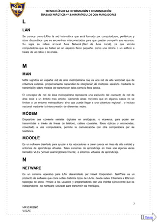TECNOLIGÍAS DE LA INFORMACIÓN Y COMUNICACIÓN
TRABAJO PRÁCTICO Nº 3: HIPERVÍNCULOS CON MARCADORES
7
MASCAREÑO
VACAS
L
LAN
Se conoce como LANa la red informática que está formada por computadoras, periféricos y
otros dispositivos que se encuentran interconectados para que puedan compartir sus recursos.
Su sigla se refiere a Local Area Network (Red de Área Local), ya que vincula
computadoras que se hallan en un espacio físico pequeño, como una oficina o un edificio a
través de un cable o de ondas.
M
MAN
MAN significa en español red de área metropolitana que es una red de alta velocidad que da
cobertura extensa, proporcionando capacidad de integración de múltiples servicios mediante la
transmición sobre medios de transmición tales como la fibra óptica.
El concepto de red de área metropolitana representa una evolución del concepto de red de
área local a un ámbito mas amplio, cubriendo áreas mayores que en algunos casos no se
limitan a un entorno metropolitano sino que puede llegar a una cobertura regional , o incluso
nacional mediante la interconexión de diferentes redes.
MÓDEM
Dispositivo que convierte señales digitales en analógicas, o viceversa, para poder ser
transmitidas a través de líneas de teléfono, cables coaxiales, fibras ópticas y microondas;
conectado a una computadora, permite la comunicación con otra computadora por vía
telefónica.
MOODLE
Es un software diseñado para ayudar a los educadores a crear cursos en línea de alta calidad y
entornos de aprendizaje virtuales. Tales sistemas de aprendizaje en línea son algunas veces
llamados VLEs (Virtual LearningEnvironments) o entornos virtuales de aprendizaje.
N
NETWARE
Es un sistema operativo para LAN desarrollado por Novell Corporation. NetWare es un
producto de software que corre sobre distintos tipos de LANs, desde redes Ethernets a IBM con
topología de anillo. Provee a los usuarios y programadores con una interfaz consistente que es
independiente del hardware utilizado para transmitir los mensajes.
Volver
 