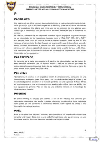 TECNOLIGÍAS DE LA INFORMACIÓN Y COMUNICACIÓN
TRABAJO PRÁCTICO Nº 3: HIPERVÍNCULOS CON MARCADORES
8
MASCAREÑO
VACAS
P
PAGINA WEB
Una página web se define como un documento electrónico el cual contiene información textual,
visual y/o sonora que se encuentra alojado en un servidor y puede ser accesible mediante el
uso de navegadores. Una página web forma parte de una colección de otras páginas webs
dando lugar al denominado sitio web el cual se encuentra identificado bajo el nombre de un
dominio.
La creación y desarrollo de una página web se realiza bajo un lenguaje de programación capaz
de ser interpretados por los navegadores, lenguajes como el HTML, PHP, ASP, JSP o RUBY
son ejemplos entre otros. Al inicio de la era de internet accesible, sobre los años 90, era
necesario el conocimiento de algún lenguaje de programación para el desarrollo de una web,
siendo una tarea encomendada a personas con altos conocimientos informáticos, hoy en día
contamos con software especializado capaz de trabajar como un editor de texto ,estilo Word,
que transforman toda la información insertada en un lenguaje de programación capaz de ser
interpretado por los navegadores.
PAR TRENZADO
Se denomina así al cable que consiste en 2 alambres de cobre aislados, que se trenzan de
forma helicoidal recubiertos por un material aislante. Cada par se identifica por medio de
colores asignados para distinguirlos dentro de una instalación eléctrica. Dentro de un tramo de
cable pueden existir 4 pares trenzados o más.
PEN DRIVE
Técnicamente, el pendrive es un dispositivo portátil de almacenamiento, compuesto por una
memoria flash, accesible a través de un puerto USB. Su capacidad varía según el modelo, y en
la actualidad podemos encontrar en el mercado pendrives con una capacidad de hasta 64 Gb
en un mínimo espacio, que en comparación con aquellos viejos discos rígidos de 44 Mg. con
que equipaban las primeras PCs, se trata de una verdadera evolución en la tecnología de
almacenamiento de datos.
PHISHING
El termino Phishing es utilizado para referirse a uno de los métodos mas utilizados por
delincuentes cibernéticos para estafar y obtener información confidencial de forma fraudulenta
como puede ser una contraseña o información detallada sobre tarjetas de crédito u otra
información bancaria de la victima.
PIXEL
Pixel es la unidad mas pequeña, diminuta,y esta presente en un inmensurable número para
completar una imagen. Cada pixel es una unidad homogénea de color que en suma y con una
importante variación de colores dan como resultado una imagen compleja.
Volver
 