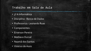 Trabalho em Sala de Aula
▪ 3º A Informática
▪ Disciplina : Banco de Dados
▪ Professor(a): Leonardo Ruas
▪ Componentes:
• Erverson Pereira
• Matheus Durval
• Naamã dos Santos
• Vinicius de Assis
 