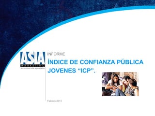 INFORME

                               ÍNDICE DE CONFIANZA PÚBLICA
                               JOVENES “ICP”.



                               Febrero 2013




1 Estudio Índice de Confianza Pública         FEBRERO 2013
 