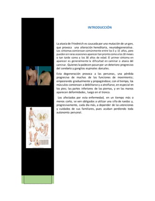 INTRODUCCIÓN
Laataxiade Friedreich es causadapor una mutación de un gen,
que provoca una alteración hereditaria, neurodegenerativa.
Los síntomas comienzan comúnmente entre los 5 y 15 años, pero
puedenenrarasocasionesaparecertanprontocomoalos18 meses
o tan tarde como a los 30 años de edad. El primer síntoma en
aparecer es generalmente la dificultad en caminar o ataxia del
caminar. Quienes lapadecen pasanpor un deterioro progresivo
del cerebelo y ganglios espinales dorsales.
Esta degeneración provoca a las personas, una pérdida
progresiva de muchas de las funciones de movimiento;
empeorando gradualmente y propagándose; con eltiempo, los
músculos comienzan a debilitarse y a atrofiarse, en especial en
los pies; las partes inferiores de las piernas, y en las manos
aparecen deformidades, luego en el tronco.
Los afectados por esta enfermedad, en un tiempo más o
menos corto, se ven obligados a utilizar una silla de ruedas y,
progresivamente, cada día más, a depender de las atenciones
y cuidados de sus familiares, pues acaban perdiendo toda
autonomía personal.
L
 