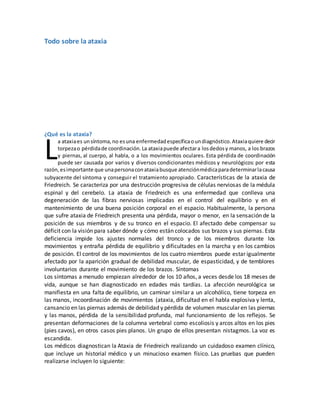 Todo sobre la ataxia
¿Qué es la ataxia?
a ataxiaes unsíntoma,no esuna enfermedadespecíficaoundiagnóstico.Ataxiaquiere decir
torpezao pérdidade coordinación.La ataxiapuede afectara losdedosy manos, a los brazos
y piernas, al cuerpo, al habla, o a los movimientos oculares. Esta pérdida de coordinación
puede ser causada por varios y diversos condicionantes médicos y neurológicos: por esta
razón,esimportante que unapersonaconataxiabusque atenciónmédicaparadeterminarlacausa
subyacente del síntoma y conseguir el tratamiento apropiado. Características de la ataxia de
Friedreich. Se caracteriza por una destrucción progresiva de células nerviosas de la médula
espinal y del cerebelo. La ataxia de Friedreich es una enfermedad que conlleva una
degeneración de las fibras nerviosas implicadas en el control del equilibrio y en el
mantenimiento de una buena posición corporal en el espacio. Habitualmente, la persona
que sufre ataxia de Friedreich presenta una pérdida, mayor o menor, en la sensación de la
posición de sus miembros y de su tronco en el espacio. El afectado debe compensar su
déficit con la visión para saber dónde y cómo están colocados sus brazos y sus piernas. Esta
deficiencia impide los ajustes normales del tronco y de los miembros durante los
movimientos y entraña pérdida de equilibrio y dificultades en la marcha y en los cambios
de posición. El control de los movimientos de los cuatro miembros puede estar igualmente
afectado por la aparición gradual de debilidad muscular, de espasticidad, y de temblores
involuntarios durante el movimiento de los brazos. Síntomas
Los síntomas a menudo empiezan alrededor de los 10 años, a veces desde los 18 meses de
vida, aunque se han diagnosticado en edades más tardías. La afección neurológica se
manifiesta en una falta de equilibrio, un caminar similar a un alcohólico, tiene torpeza en
las manos, incoordinación de movimientos (ataxia, dificultad en el habla explosiva y lenta,
cansancio en las piernas además de debilidad y pérdida de volumen muscular en las piernas
y las manos, pérdida de la sensibilidad profunda, mal funcionamiento de los reflejos. Se
presentan deformaciones de la columna vertebral como escoliosis y arcos altos en los pies
(pies cavos), en otros casos pies planos. Un grupo de ellos presentan nistagmos. La voz es
escandida.
Los médicos diagnostican la Ataxia de Friedreich realizando un cuidadoso examen clínico,
que incluye un historial médico y un minucioso examen físico. Las pruebas que pueden
realizarse incluyen lo siguiente:
L
 